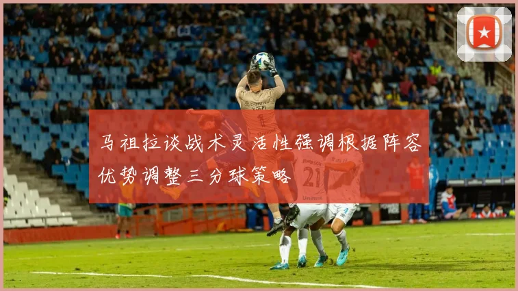 马祖拉谈战术灵活性强调根据阵容优势调整三分球策略