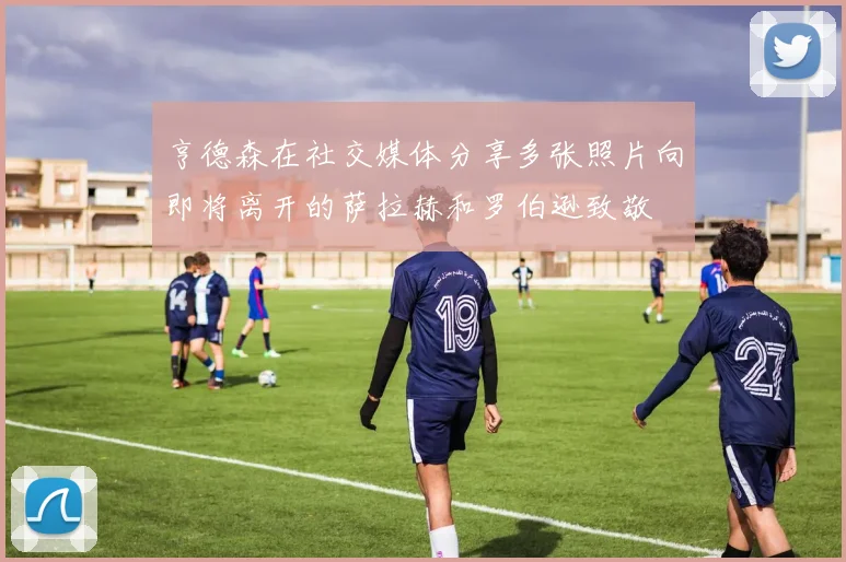 亨德森在社交媒体分享多张照片向即将离开的萨拉赫和罗伯逊致敬