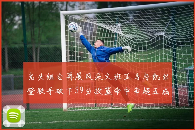 光头组合再展风采文班亚马与凯尔登联手砍下59分投篮命中率超五成