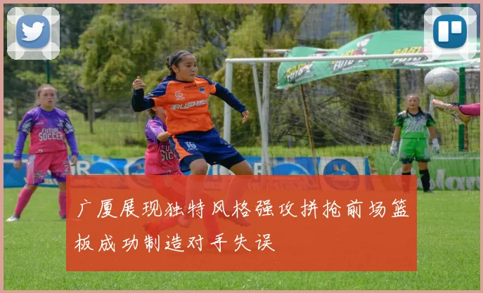 广厦展现独特风格强攻拼抢前场篮板成功制造对手失误