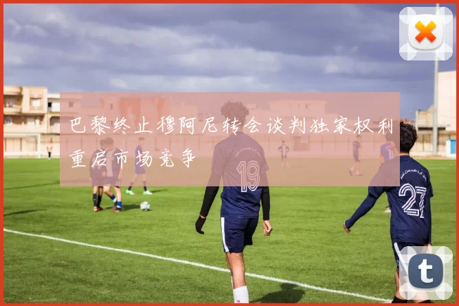 巴黎终止穆阿尼转会谈判独家权利重启市场竞争