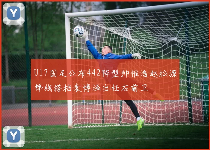 U17国足公布442阵型帅惟浩赵松源锋线搭档袁博涵出任右前卫