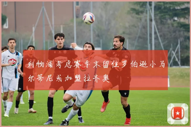 利物浦考虑赛季末留住罗伯逊小马尔蒂尼或加盟拉齐奥