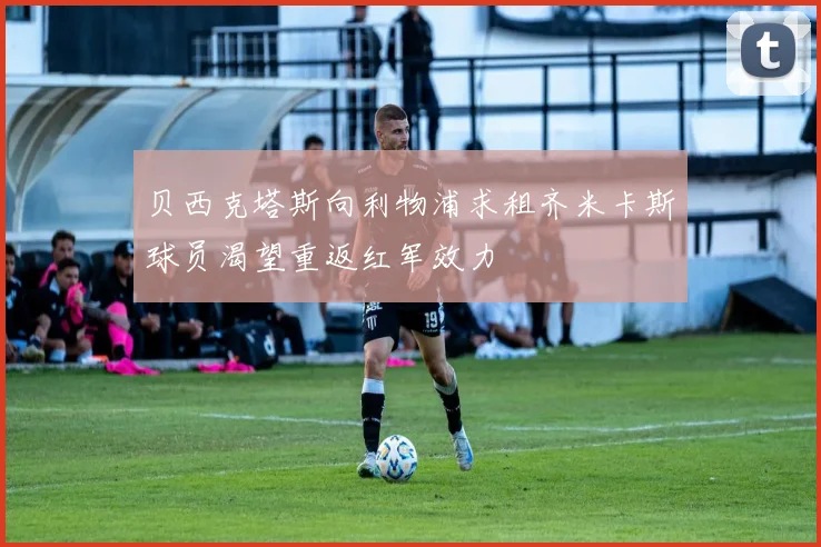 贝西克塔斯向利物浦求租齐米卡斯球员渴望重返红军效力