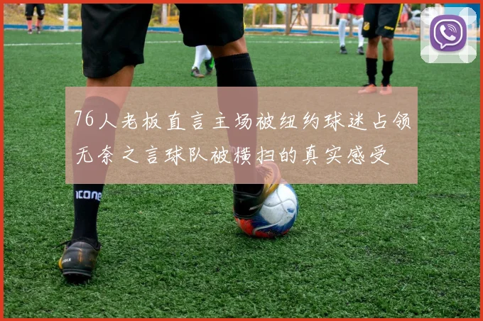 76人老板直言主场被纽约球迷占领无奈之言球队被横扫的真实感受