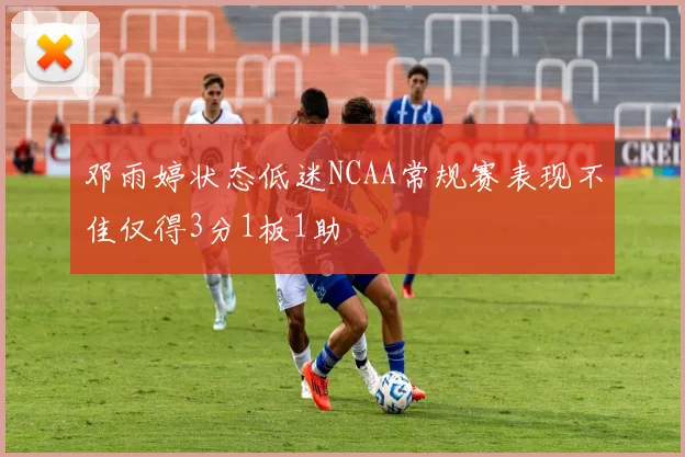 邓雨婷状态低迷NCAA常规赛表现不佳仅得3分1板1助