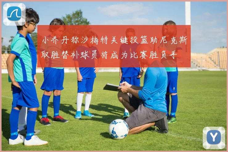 小乔丹称沙梅特关键投篮助尼克斯取胜替补球员将成为比赛胜负手