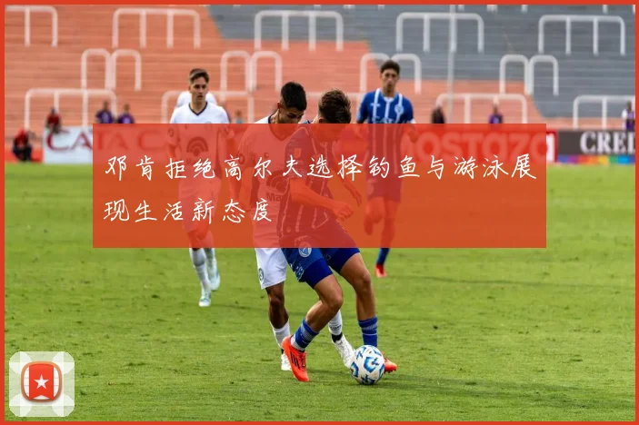 邓肯拒绝高尔夫选择钓鱼与游泳展现生活新态度
