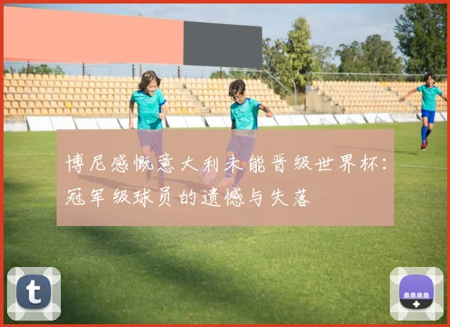 博尼感慨意大利未能晋级世界杯：冠军级球员的遗憾与失落