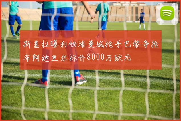 斯基拉曝利物浦曼城枪手巴黎争抢布阿迪里尔标价8000万欧元