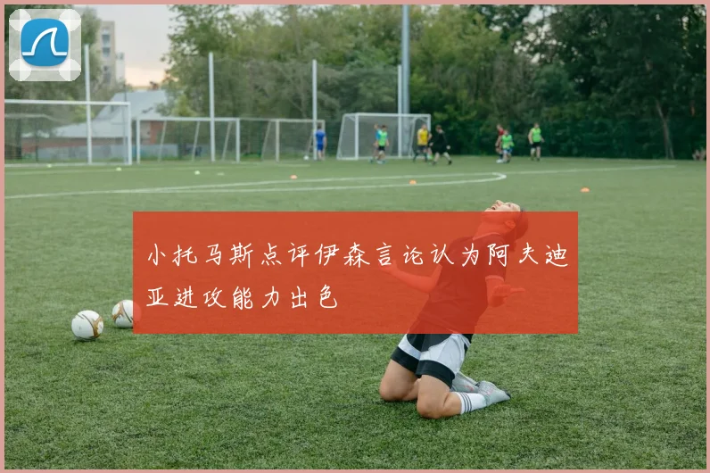 小托马斯点评伊森言论认为阿夫迪亚进攻能力出色