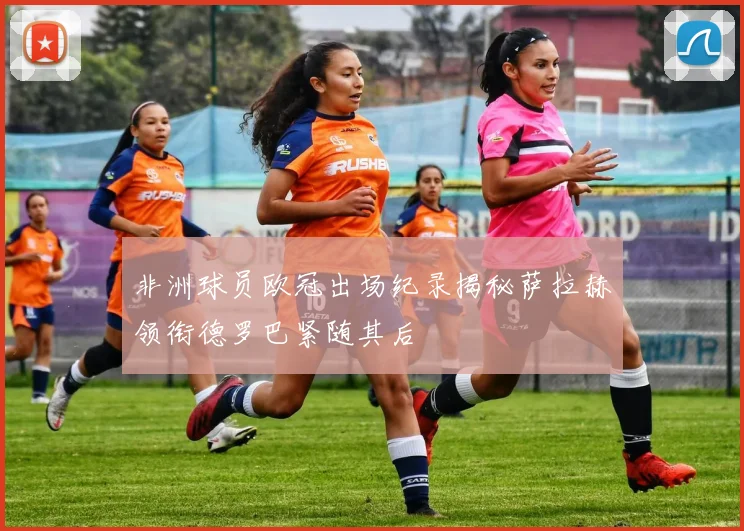 非洲球员欧冠出场纪录揭秘萨拉赫领衔德罗巴紧随其后