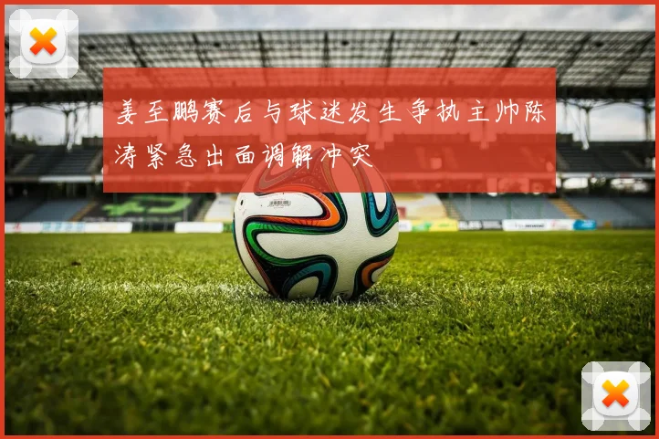 姜至鹏赛后与球迷发生争执主帅陈涛紧急出面调解冲突
