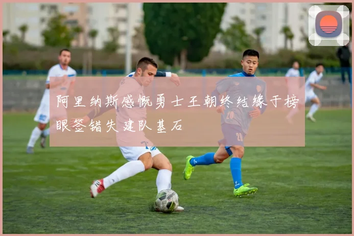 阿里纳斯感慨勇士王朝终结缘于榜眼签错失建队基石
