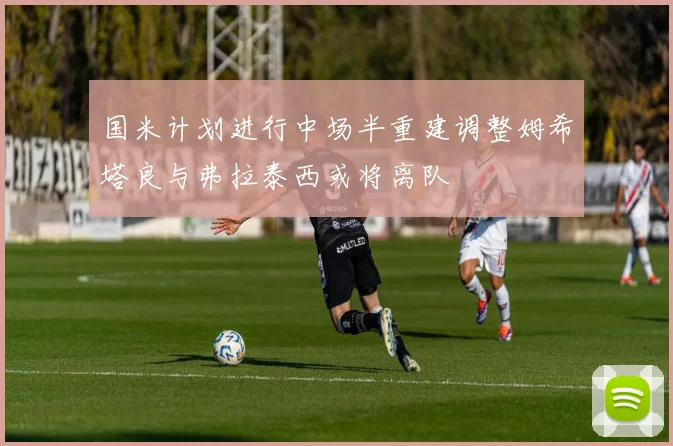国米计划进行中场半重建调整姆希塔良与弗拉泰西或将离队