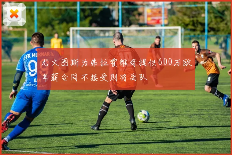 尤文图斯为弗拉霍维奇提供600万欧年薪合同不接受则将离队