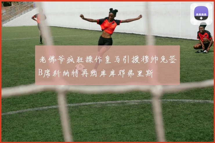 老佛爷疯狂操作皇马引援穆帅免签B席科纳特再购库库邓弗里斯