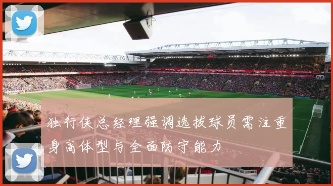 独行侠总经理强调选拔球员需注重身高体型与全面防守能力